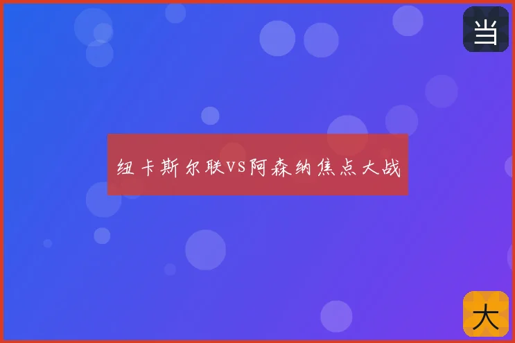 纽卡斯尔联vs阿森纳焦点大战