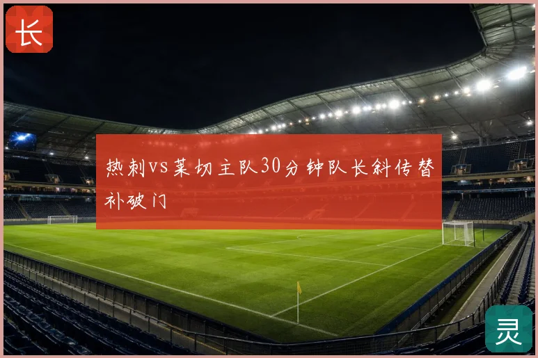 热刺vs莱切主队30分钟队长斜传替补破门